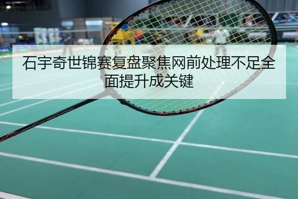 石宇奇世锦赛复盘聚焦网前处理不足全面提升成关键