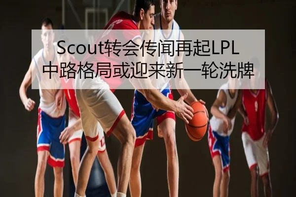 Scout转会传闻再起LPL中路格局或迎来新一轮洗牌
